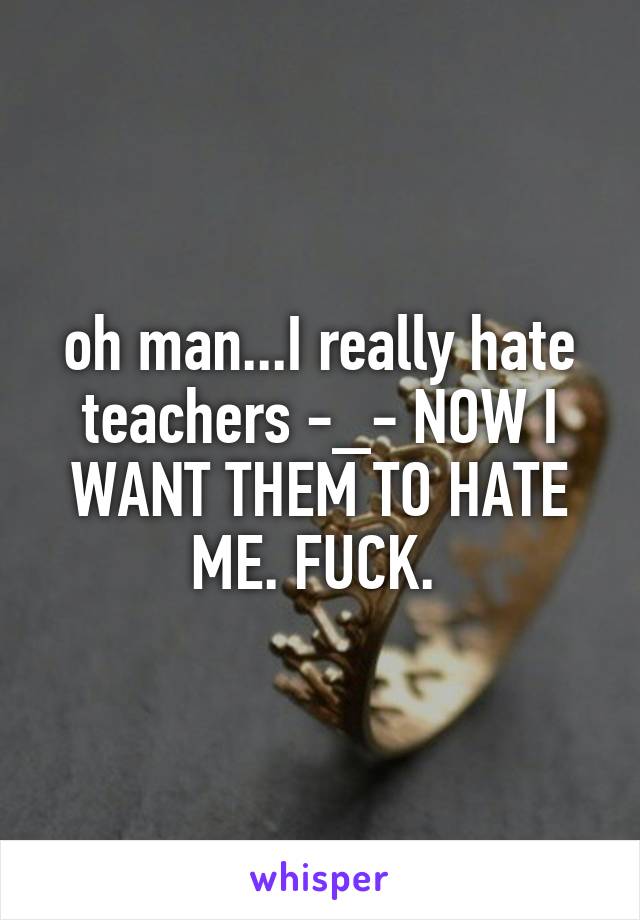 oh man...I really hate teachers -_- NOW I WANT THEM TO HATE ME. FUCK. 