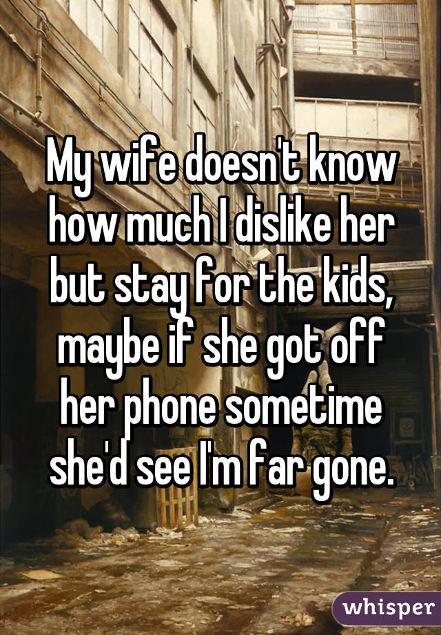 My wife doesn't know how much I dislike her but stay for the kids, maybe if she got off her phone sometime she'd see I'm far gone.