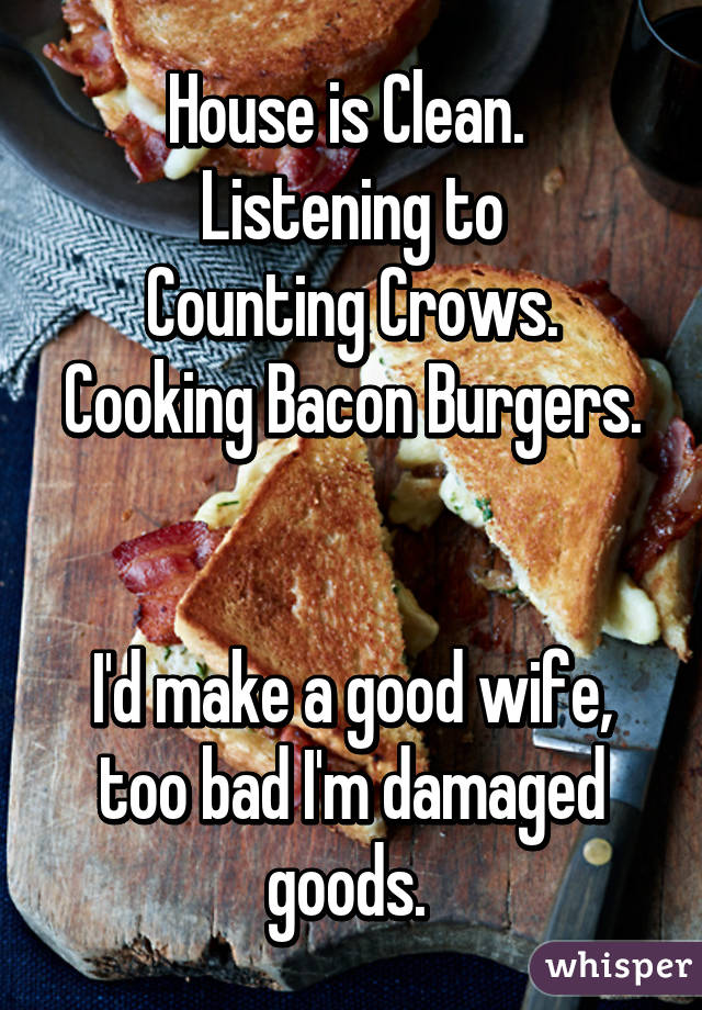 House is Clean. 
Listening to
Counting Crows.
Cooking Bacon Burgers. 

I'd make a good wife, too bad I'm damaged goods. 