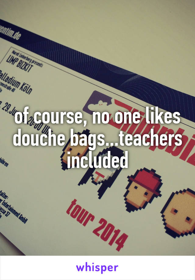 of course, no one likes douche bags...teachers included