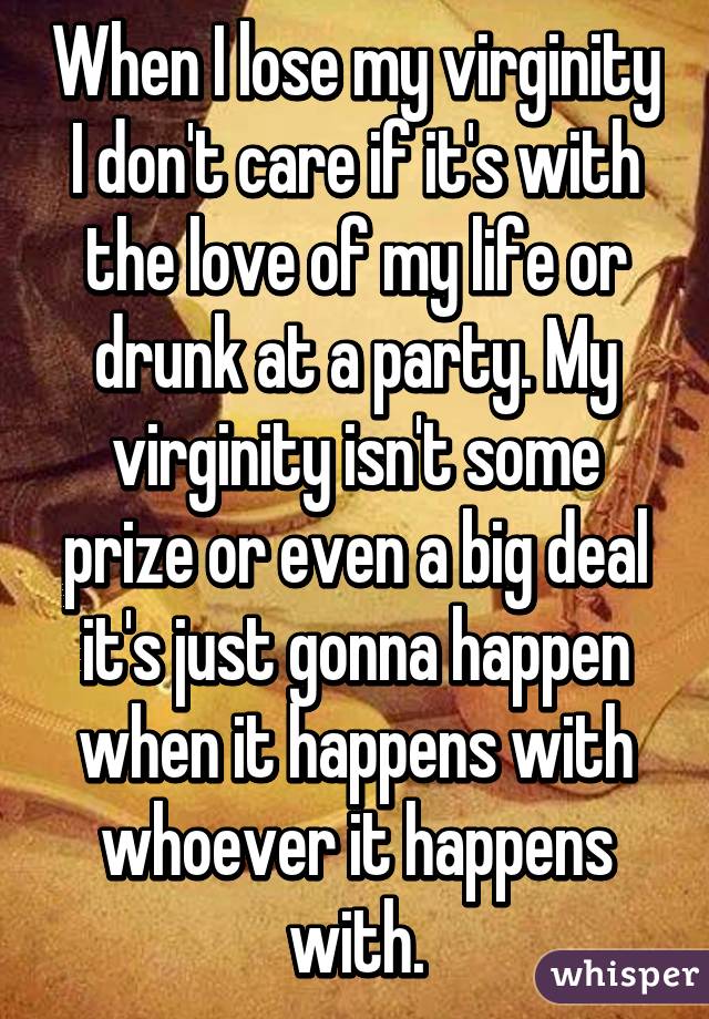 When I lose my virginity I don't care if it's with the love of my life or drunk at a party. My virginity isn't some prize or even a big deal it's just gonna happen when it happens with whoever it happens with.