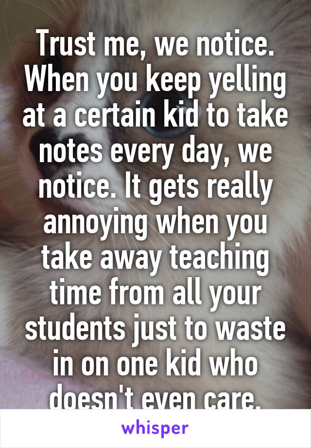 Trust me, we notice. When you keep yelling at a certain kid to take notes every day, we notice. It gets really annoying when you take away teaching time from all your students just to waste in on one kid who doesn't even care.