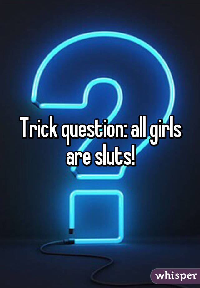 Trick question: all girls are sluts!
