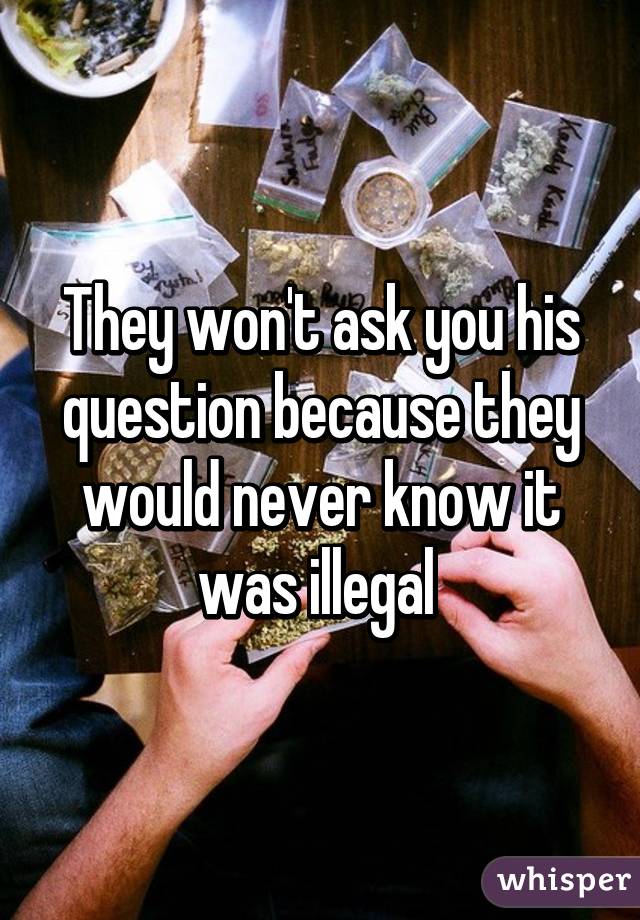 They won't ask you his question because they would never know it was illegal 