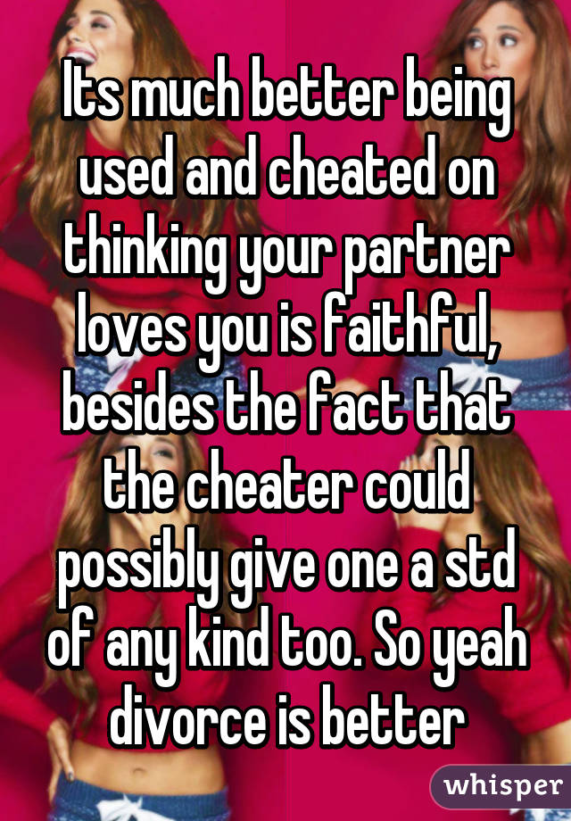 Its much better being used and cheated on thinking your partner loves you is faithful, besides the fact that the cheater could possibly give one a std of any kind too. So yeah divorce is better