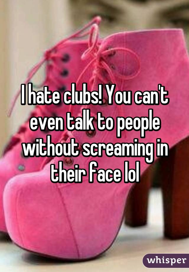 I hate clubs! You can't even talk to people without screaming in their face lol