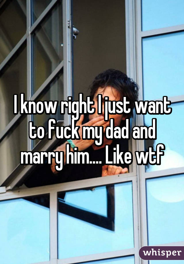 I know right I just want to fuck my dad and marry him.... Like wtf