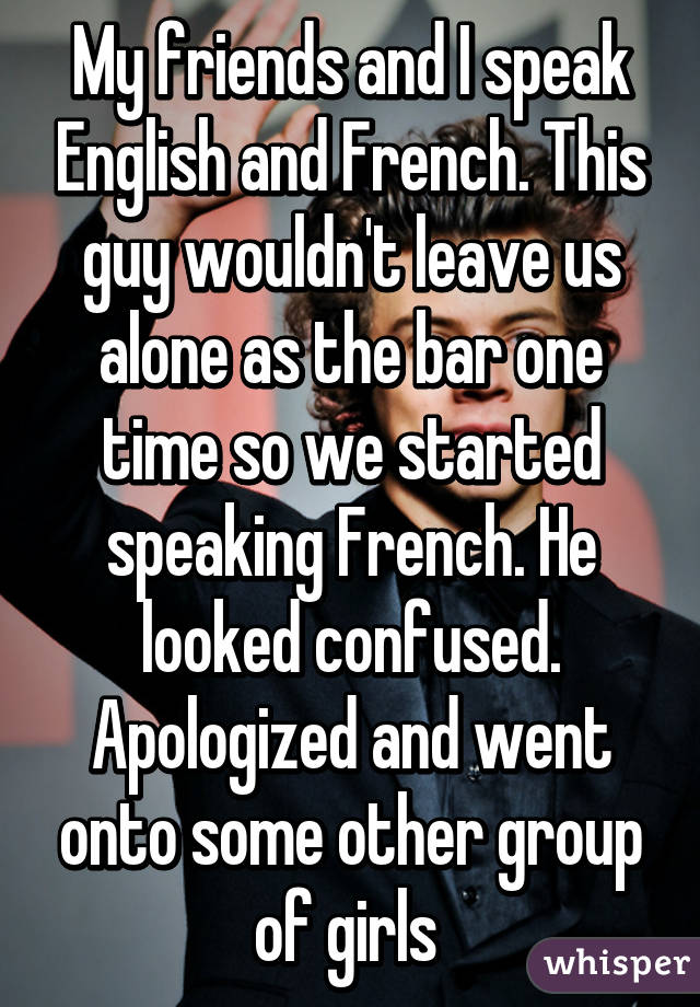 My friends and I speak English and French. This guy wouldn't leave us alone as the bar one time so we started speaking French. He looked confused. Apologized and went onto some other group of girls 