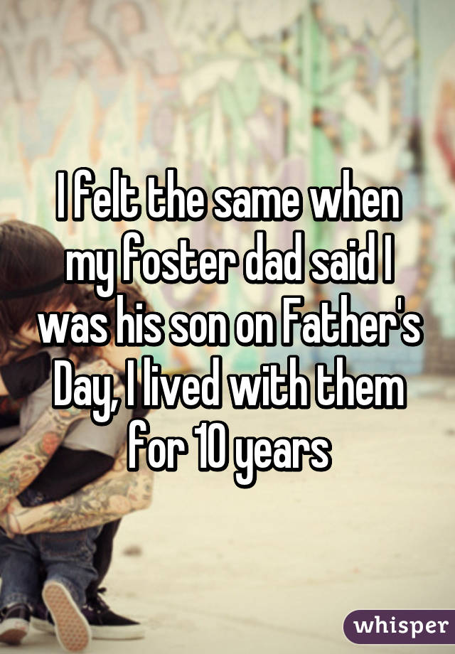 I felt the same when my foster dad said I was his son on Father's Day, I lived with them for 10 years
