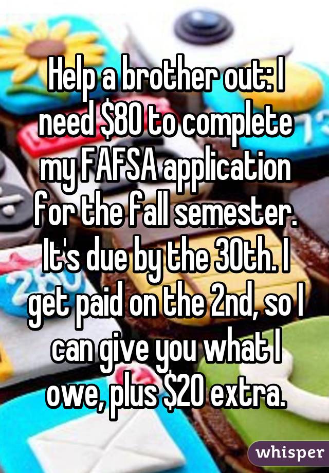 Help a brother out: I need $80 to complete my FAFSA application for the fall semester. It's due by the 30th. I get paid on the 2nd, so I can give you what I owe, plus $20 extra.