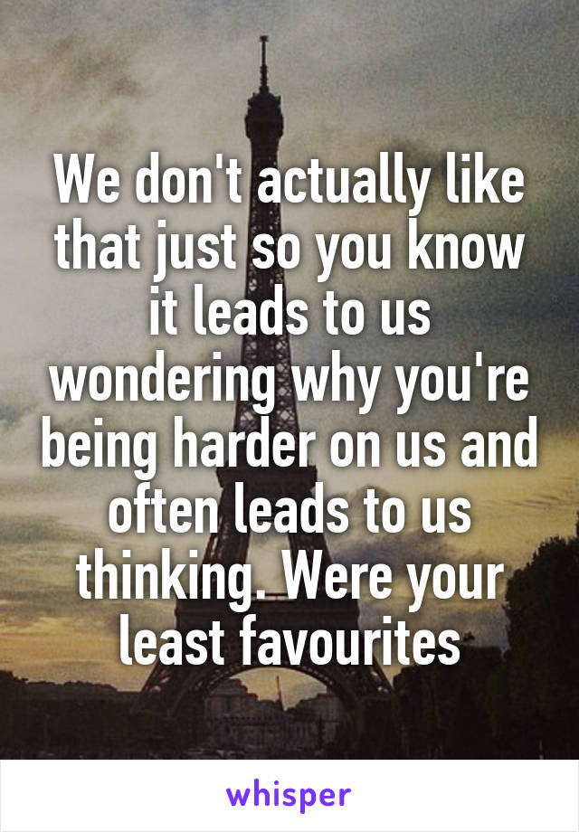 We don't actually like that just so you know it leads to us wondering why you're being harder on us and often leads to us thinking. Were your least favourites