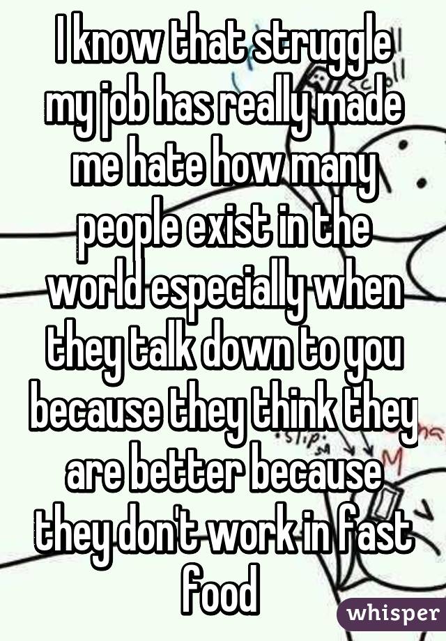 I know that struggle my job has really made me hate how many people exist in the world especially when they talk down to you because they think they are better because they don't work in fast food 