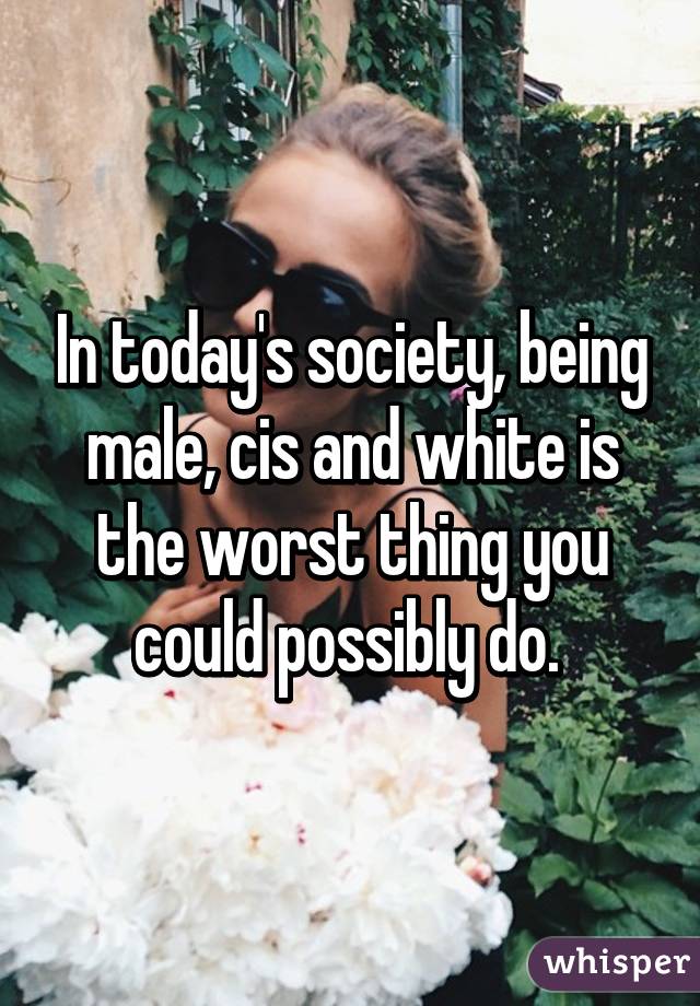 In today's society, being male, cis and white is the worst thing you could possibly do. 
