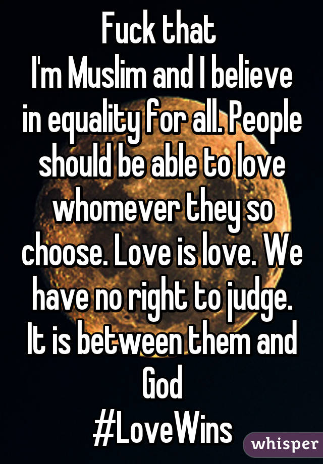 Fuck that 
I'm Muslim and I believe in equality for all. People should be able to love whomever they so choose. Love is love. We have no right to judge. It is between them and God
#LoveWins