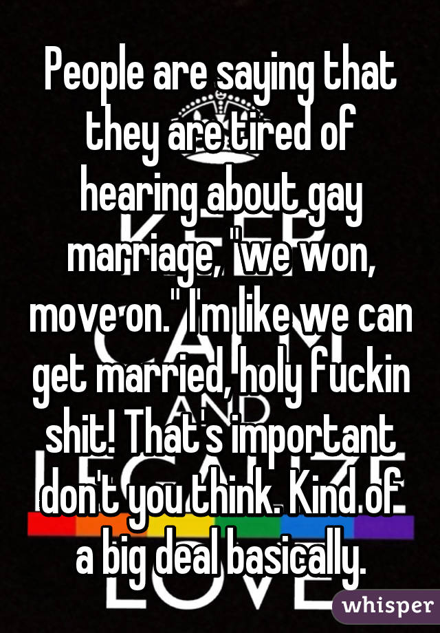 People are saying that they are tired of hearing about gay marriage, "we won, move on." I'm like we can get married, holy fuckin shit! That's important don't you think. Kind of a big deal basically.