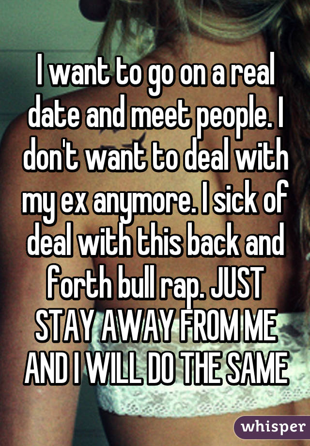 I want to go on a real date and meet people. I don't want to deal with my ex anymore. I sick of deal with this back and forth bull rap. JUST STAY AWAY FROM ME AND I WILL DO THE SAME