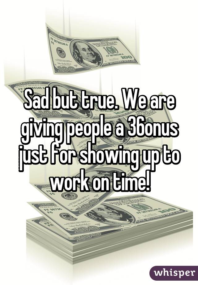 Sad but true. We are giving people a 36% bonus just for showing up to work on time!