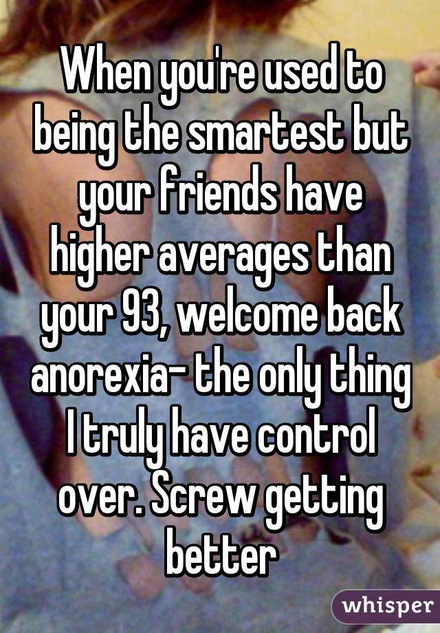 When you're used to being the smartest but your friends have higher averages than your 93, welcome back anorexia- the only thing I truly have control over. Screw getting better