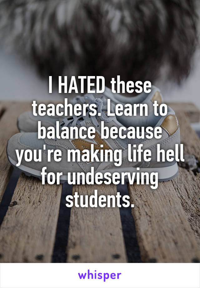 I HATED these teachers. Learn to balance because you're making life hell for undeserving students.