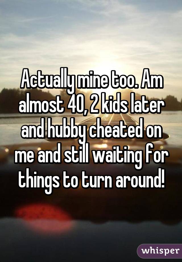 Actually mine too. Am almost 40, 2 kids later and hubby cheated on me and still waiting for things to turn around!