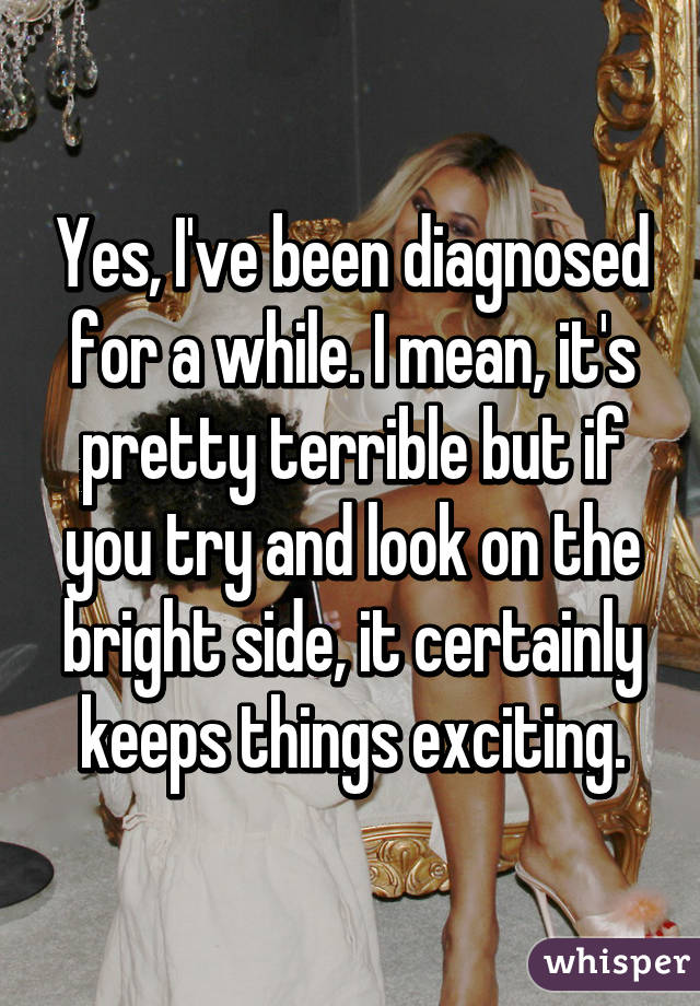 Yes, I've been diagnosed for a while. I mean, it's pretty terrible but if you try and look on the bright side, it certainly keeps things exciting.
