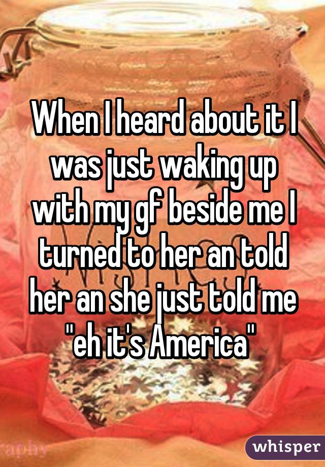 When I heard about it I was just waking up with my gf beside me I turned to her an told her an she just told me "eh it's America" 