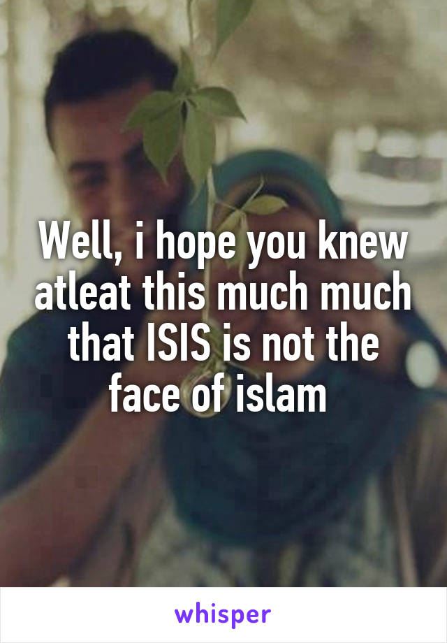 Well, i hope you knew atleat this much much that ISIS is not the face of islam 