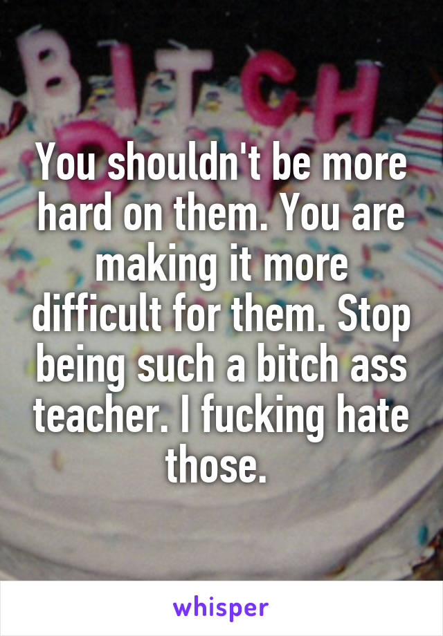 You shouldn't be more hard on them. You are making it more difficult for them. Stop being such a bitch ass teacher. I fucking hate those. 