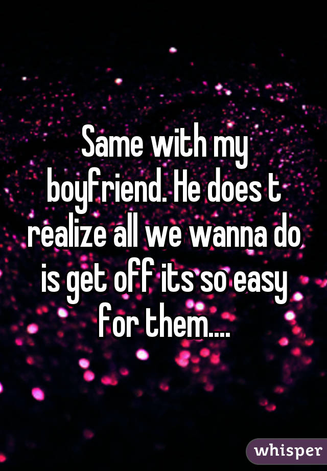 Same with my boyfriend. He does t realize all we wanna do is get off its so easy for them....