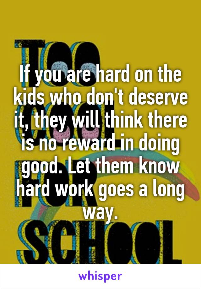 If you are hard on the kids who don't deserve it, they will think there is no reward in doing good. Let them know hard work goes a long way.