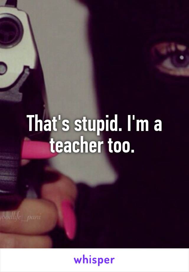 That's stupid. I'm a teacher too. 