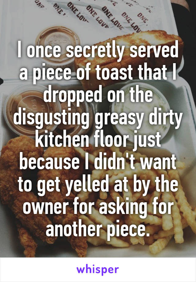 I once secretly served a piece of toast that I dropped on the disgusting greasy dirty kitchen floor just because I didn't want to get yelled at by the owner for asking for another piece.