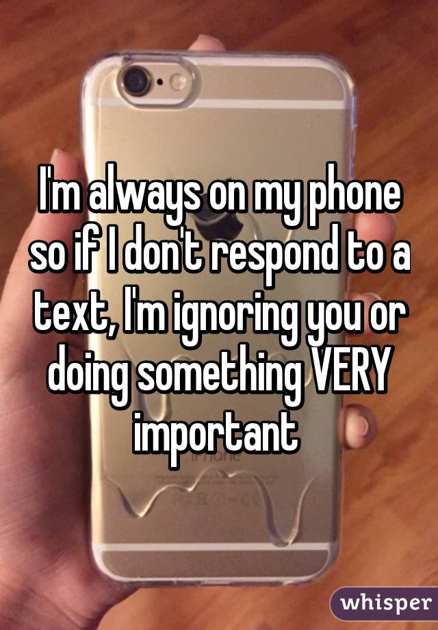 I'm always on my phone so if I don't respond to a text, I'm ignoring you or doing something VERY important 