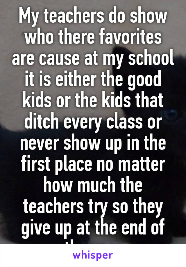 My teachers do show who there favorites are cause at my school it is either the good kids or the kids that ditch every class or never show up in the first place no matter how much the teachers try so they give up at the end of the year