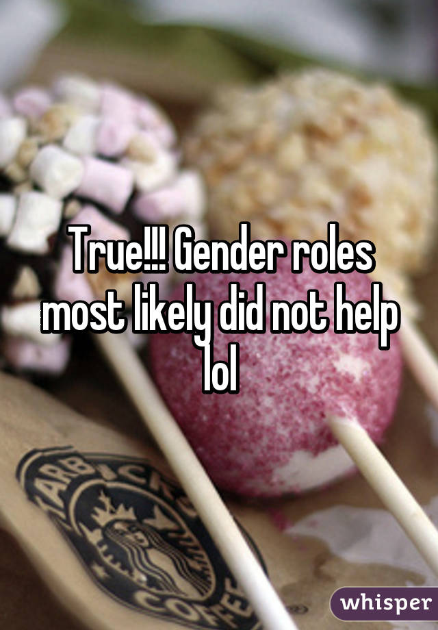 True!!! Gender roles most likely did not help lol