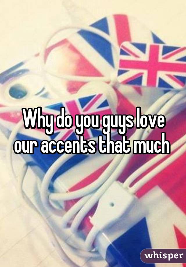 Why do you guys love our accents that much 