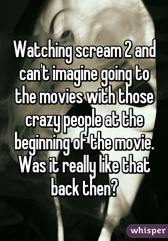 Watching scream 2 and can't imagine going to the movies with those crazy people at the beginning of the movie. Was it really like that back then?
