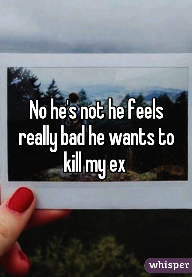 No he's not he feels really bad he wants to kill my ex 