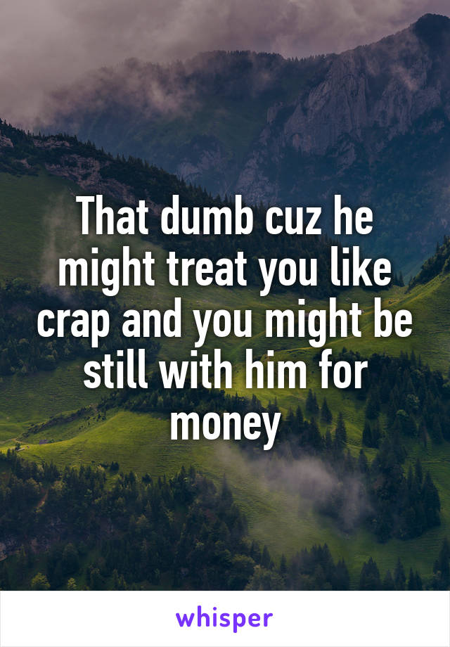 That dumb cuz he might treat you like crap and you might be still with him for money