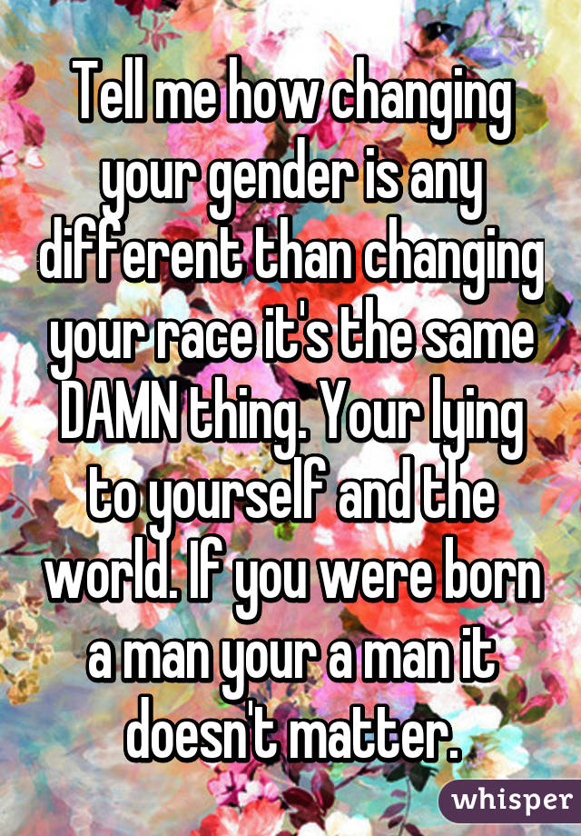Tell me how changing your gender is any different than changing your race it's the same DAMN thing. Your lying to yourself and the world. If you were born a man your a man it doesn't matter.