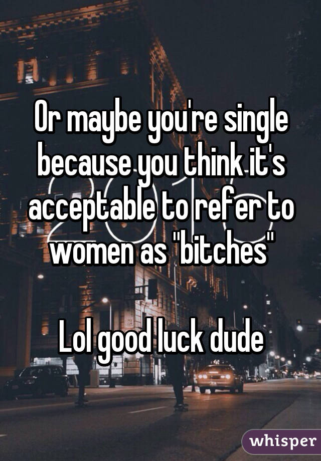 Or maybe you're single because you think it's acceptable to refer to women as "bitches"

Lol good luck dude