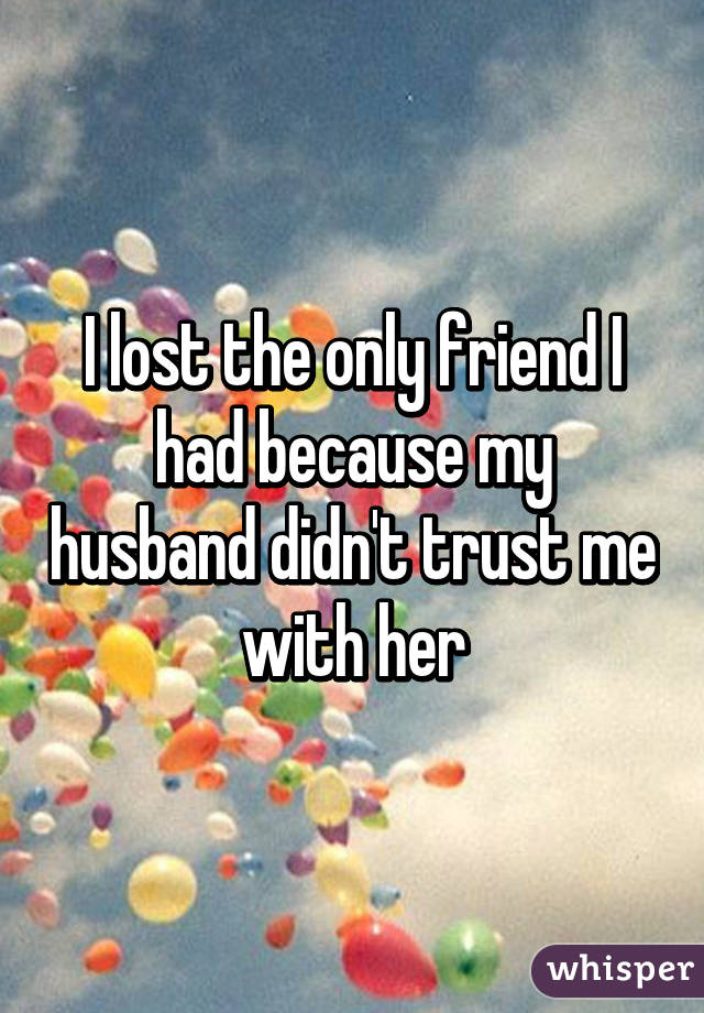 I lost the only friend I had because my husband didn't trust me with her