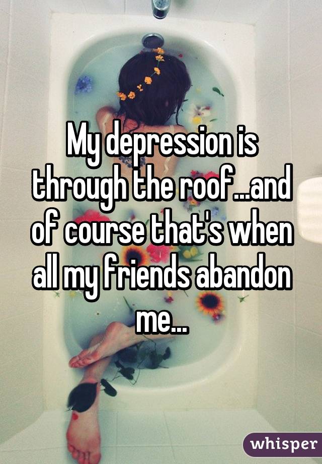 My depression is through the roof...and of course that's when all my friends abandon me...