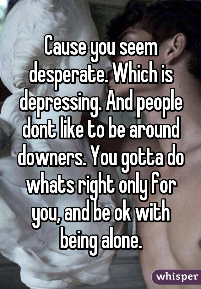 Cause you seem desperate. Which is depressing. And people dont like to be around downers. You gotta do whats right only for you, and be ok with being alone.