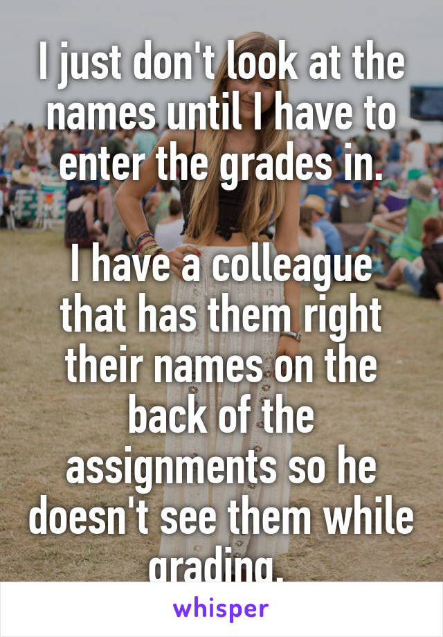 I just don't look at the names until I have to enter the grades in.

I have a colleague that has them right their names on the back of the assignments so he doesn't see them while grading. 
