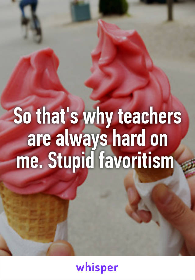 So that's why teachers are always hard on me. Stupid favoritism 