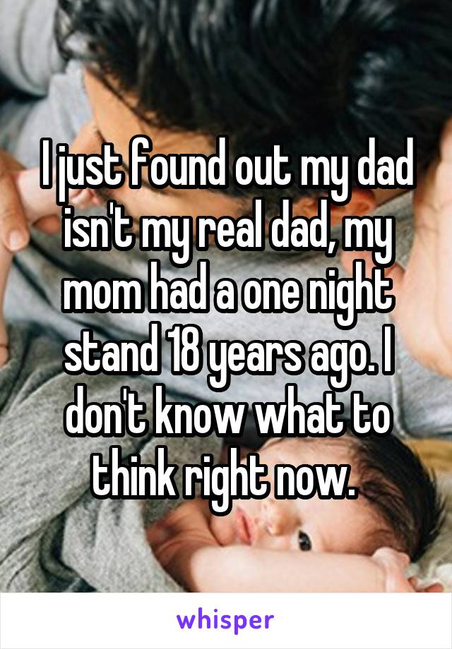 I just found out my dad isn't my real dad, my mom had a one night stand 18 years ago. I don't know what to think right now. 
