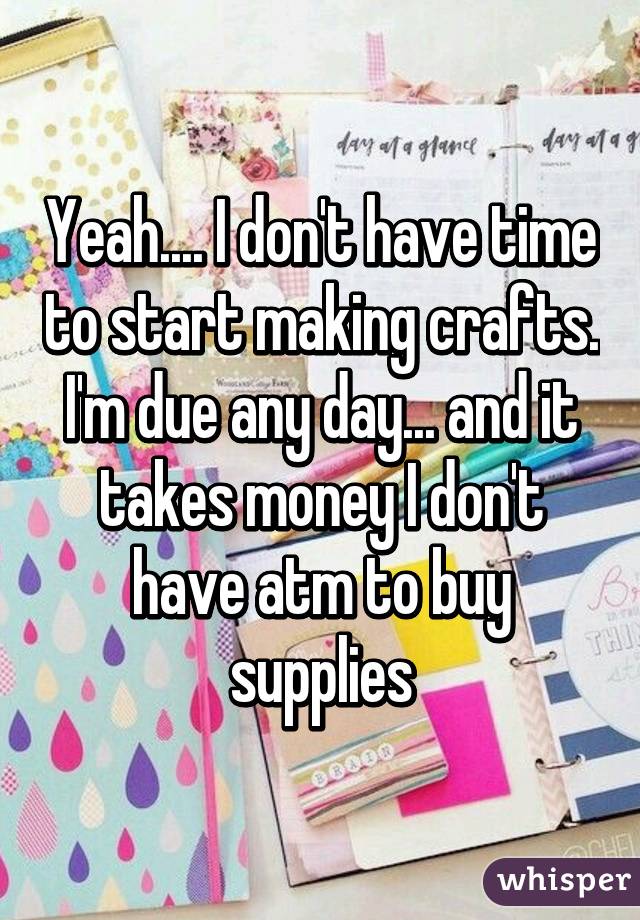 Yeah.... I don't have time to start making crafts. I'm due any day... and it takes money I don't have atm to buy supplies