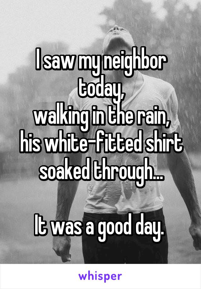 I saw my neighbor today,
walking in the rain,
his white-fitted shirt soaked through...

It was a good day. 