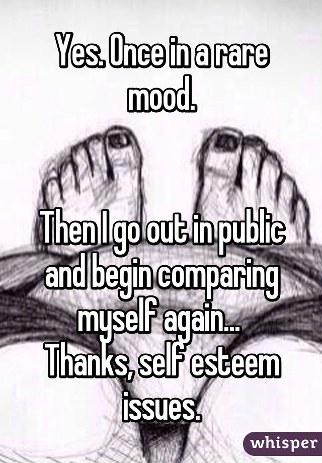 Yes. Once in a rare mood.


Then I go out in public and begin comparing myself again... 
Thanks, self esteem issues.